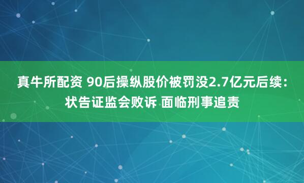 真牛所配资 90后操纵股价被罚没2.7亿元后续：状告证监会败诉 面临刑事追责