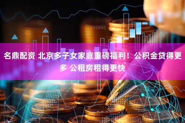 名鼎配资 北京多子女家庭重磅福利！公积金贷得更多 公租房租得更快