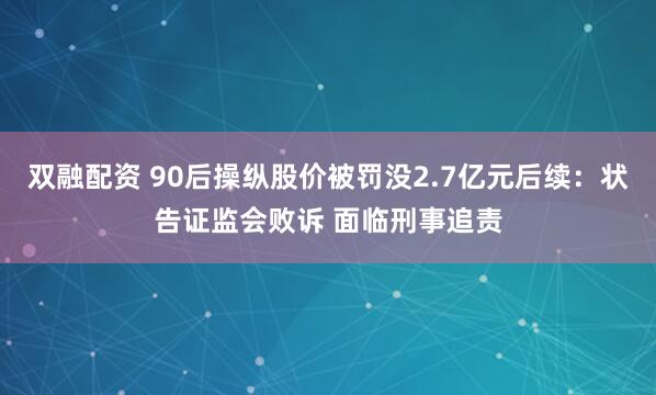 双融配资 90后操纵股价被罚没2.7亿元后续：状告证监会败诉 面临刑事追责