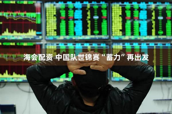 海会配资 中国队世锦赛“蓄力”再出发
