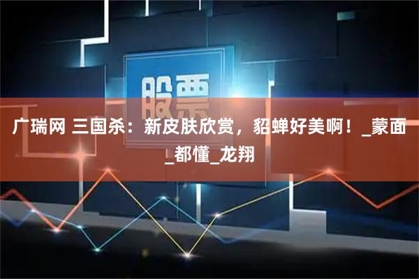 广瑞网 三国杀：新皮肤欣赏，貂蝉好美啊！_蒙面_都懂_龙翔