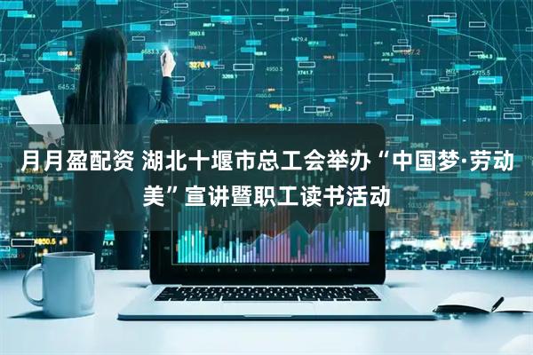 月月盈配资 湖北十堰市总工会举办“中国梦·劳动美”宣讲暨职工读书活动