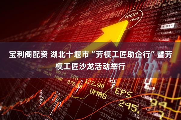 宝利阁配资 湖北十堰市“劳模工匠助企行”暨劳模工匠沙龙活动举行