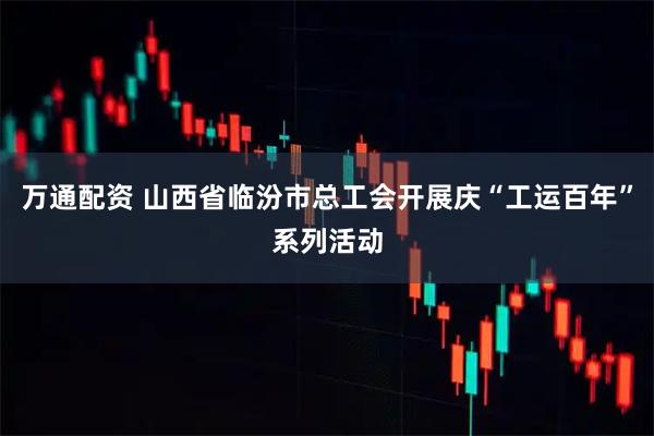 万通配资 山西省临汾市总工会开展庆“工运百年”系列活动