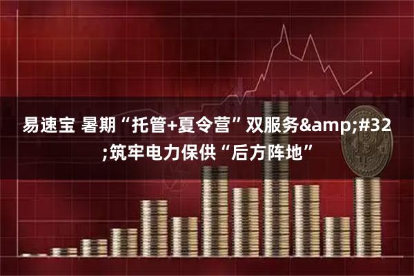 易速宝 暑期“托管+夏令营”双服务&#32;筑牢电力保供“后方阵地”