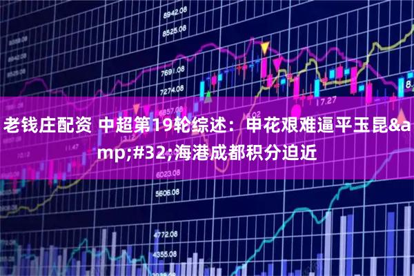 老钱庄配资 中超第19轮综述：申花艰难逼平玉昆&#32;海港成都积分迫近