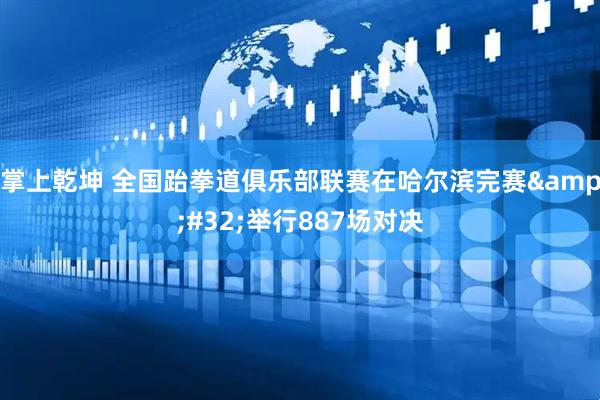 掌上乾坤 全国跆拳道俱乐部联赛在哈尔滨完赛&#32;举行887场对决