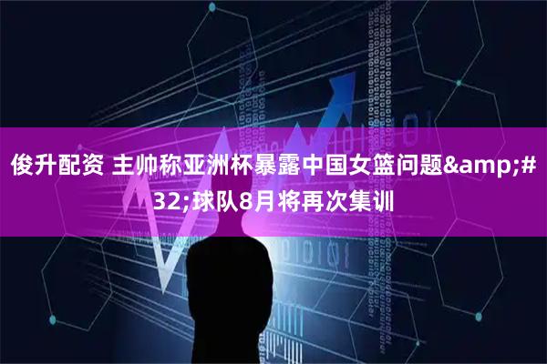 俊升配资 主帅称亚洲杯暴露中国女篮问题&#32;球队8月将再次集训