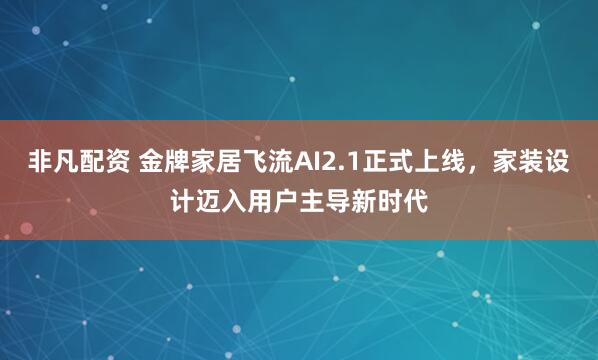 非凡配资 金牌家居飞流AI2.1正式上线，家装设计迈入用户主导新时代