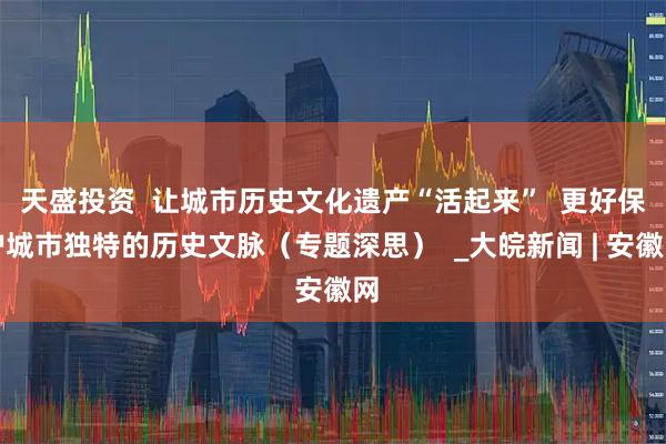天盛投资  让城市历史文化遗产“活起来”  更好保护城市独特的历史文脉（专题深思）  _大皖新闻 | 安徽网