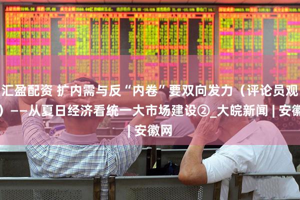 汇盈配资 扩内需与反“内卷”要双向发力（评论员观察）——从夏日经济看统一大市场建设②_大皖新闻 | 安徽网