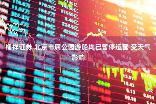 桶祥证券 北京市属公园游船均已暂停运营 受天气影响