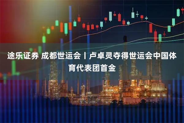途乐证券 成都世运会丨卢卓灵夺得世运会中国体育代表团首金