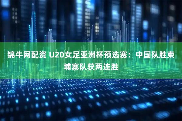 锦牛网配资 U20女足亚洲杯预选赛：中国队胜柬埔寨队获两连胜