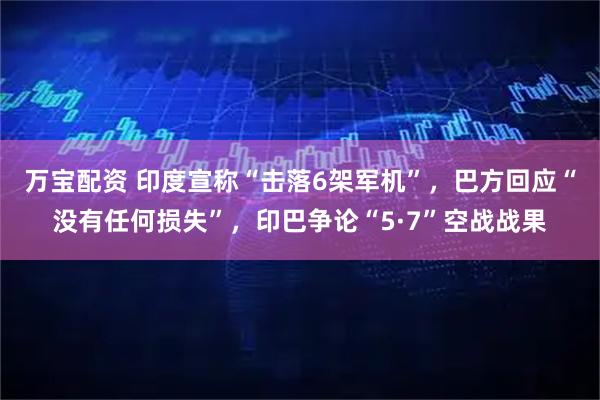 万宝配资 印度宣称“击落6架军机”，巴方回应“没有任何损失”，印巴争论“5·7”空战战果