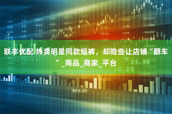 联丰优配 热卖明星同款短裤，却险些让店铺“翻车”_商品_商家_平台