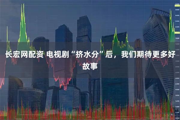 长宏网配资 电视剧“挤水分”后，我们期待更多好故事