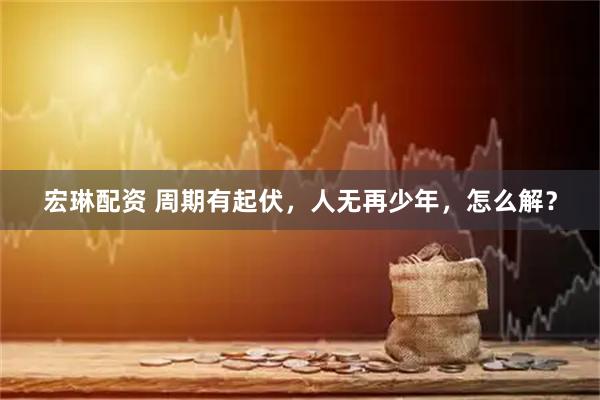 宏琳配资 周期有起伏，人无再少年，怎么解？