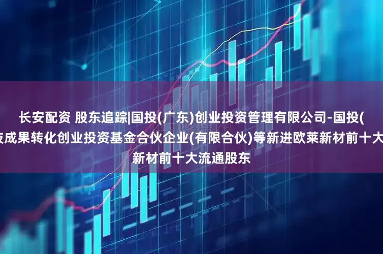 长安配资 股东追踪|国投(广东)创业投资管理有限公司-国投(广东)科技成果转化创业投资基金合伙企业(有限合伙)等新进欧莱新材前十大流通股东