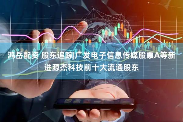 鸿岳配资 股东追踪|广发电子信息传媒股票A等新进源杰科技前十大流通股东