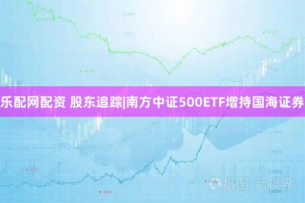 乐配网配资 股东追踪|南方中证500ETF增持国海证券