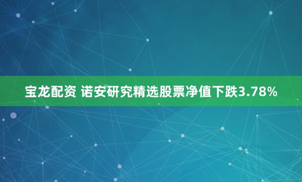 宝龙配资 诺安研究精选股票净值下跌3.78%