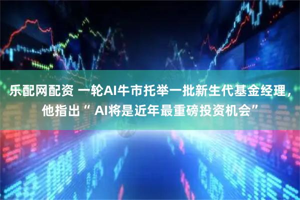 乐配网配资 一轮AI牛市托举一批新生代基金经理，他指出“ AI将是近年最重磅投资机会”
