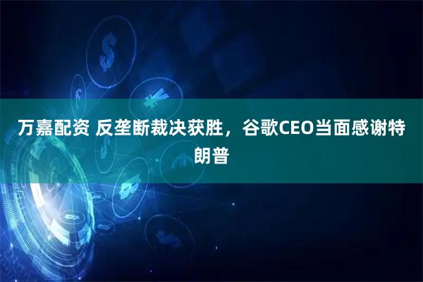 万嘉配资 反垄断裁决获胜，谷歌CEO当面感谢特朗普