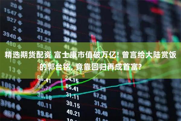 精选期货配资 富士康市值破万亿! 曾言给大陆赏饭的郭台铭, 竟靠回归再成首富?