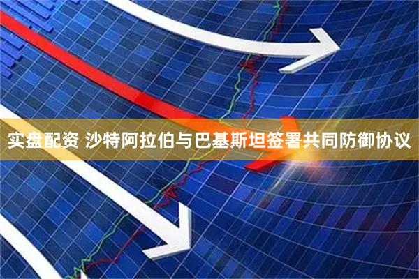 实盘配资 沙特阿拉伯与巴基斯坦签署共同防御协议