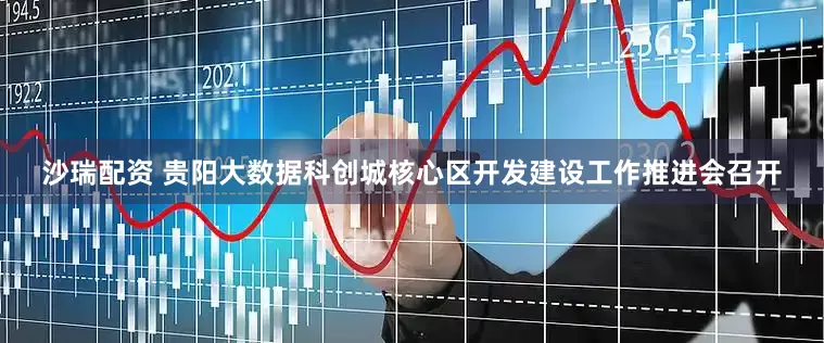沙瑞配资 贵阳大数据科创城核心区开发建设工作推进会召开