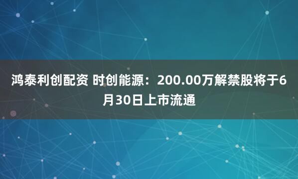 鸿泰利创配资 时创能源：200.00万解禁股将于6月30日上市流通