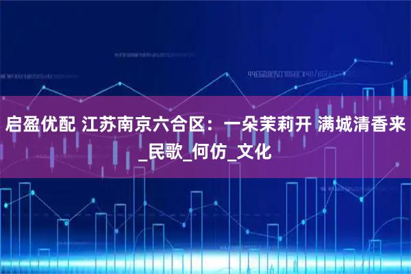 启盈优配 江苏南京六合区：一朵茉莉开 满城清香来_民歌_何仿_文化