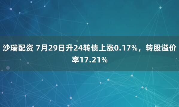 沙瑞配资 7月29日升24转债上涨0.17%，转股溢价率17.21%