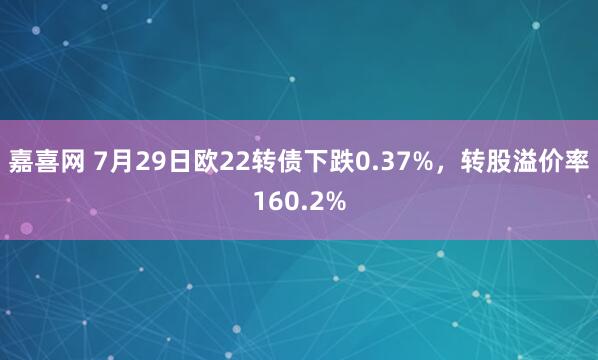 嘉喜网 7月29日欧22转债下跌0.37%，转股溢价率160.2%