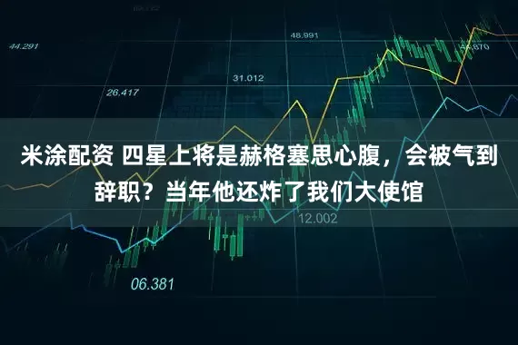 米涂配资 四星上将是赫格塞思心腹，会被气到辞职？当年他还炸了我们大使馆