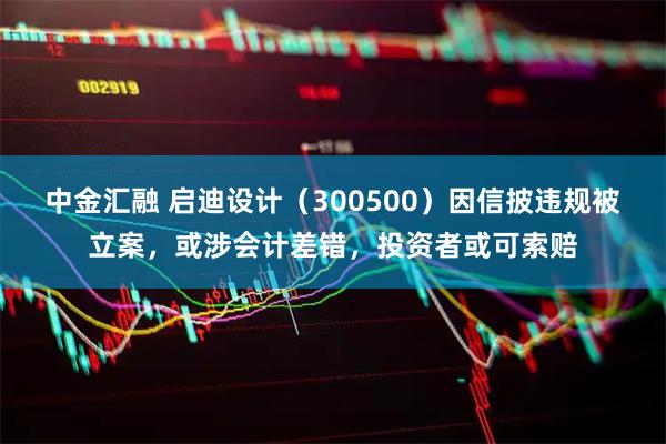 中金汇融 启迪设计（300500）因信披违规被立案，或涉会计差错，投资者或可索赔