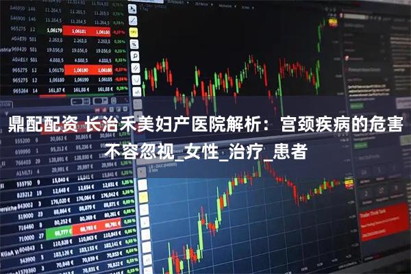 鼎配配资 长治禾美妇产医院解析：宫颈疾病的危害不容忽视_女性_治疗_患者