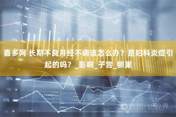 嘉多网 长期不良月经不调该怎么办？是妇科炎症引起的吗？_影响_子宫_卵巢