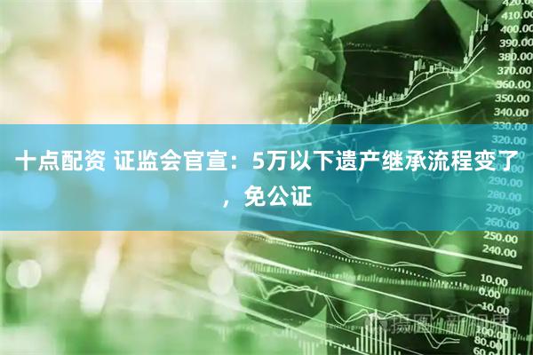 十点配资 证监会官宣：5万以下遗产继承流程变了，免公证