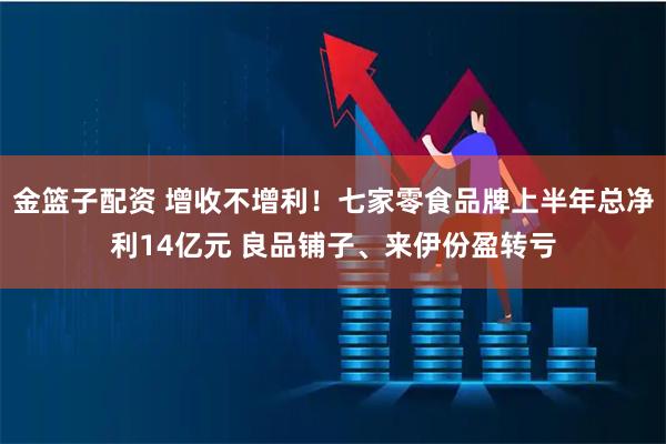金篮子配资 增收不增利！七家零食品牌上半年总净利14亿元 良品铺子、来伊份盈转亏