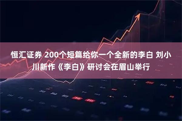恒汇证券 200个短篇给你一个全新的李白 刘小川新作《李白》研讨会在眉山举行