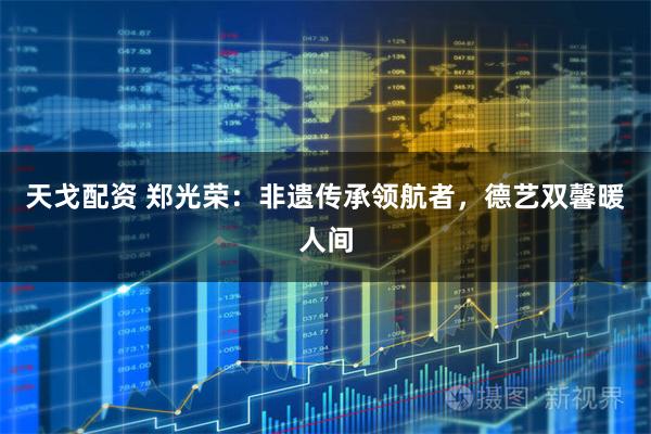 天戈配资 郑光荣：非遗传承领航者，德艺双馨暖人间