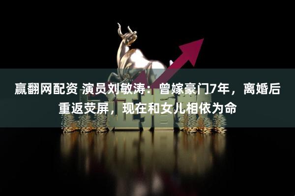 赢翻网配资 演员刘敏涛：曾嫁豪门7年，离婚后重返荧屏，现在和女儿相依为命