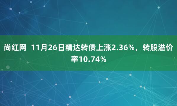 尚红网  11月26日精达转债上涨2.36%，转股溢价率10.74%
