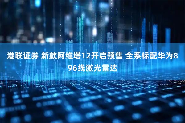 港联证券 新款阿维塔12开启预售 全系标配华为896线激光雷达