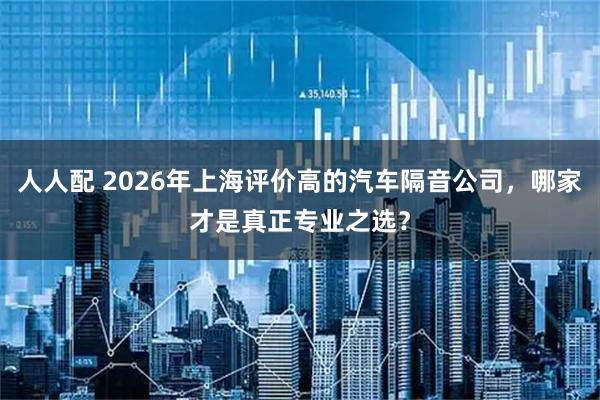 人人配 2026年上海评价高的汽车隔音公司，哪家才是真正专业之选？